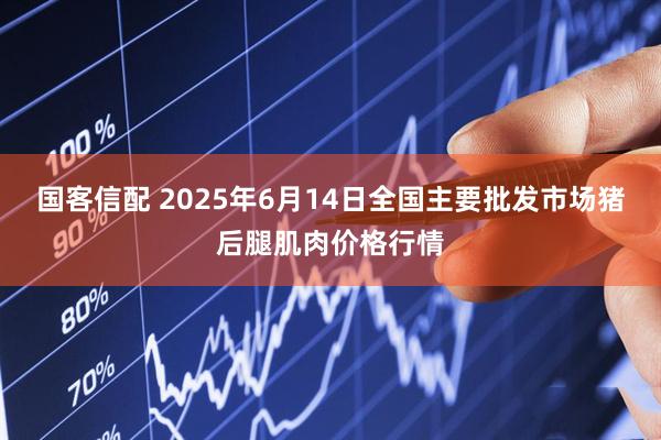 国客信配 2025年6月14日全国主要批发市场猪后腿肌肉价格行情