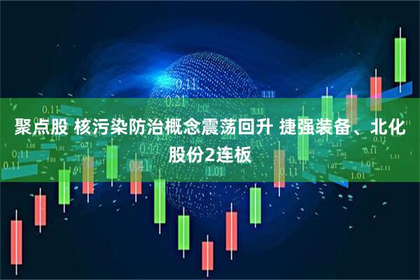 聚点股 核污染防治概念震荡回升 捷强装备、北化股份2连板