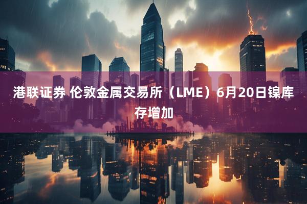 港联证券 伦敦金属交易所（LME）6月20日镍库存增加