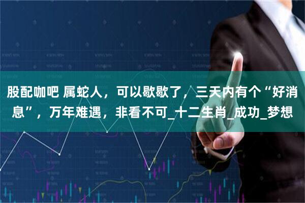 股配咖吧 属蛇人，可以歇歇了，三天内有个“好消息”，万年难遇，非看不可_十二生肖_成功_梦想