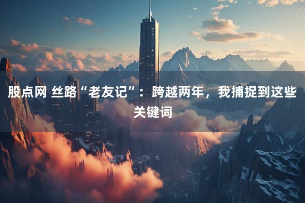 股点网 丝路“老友记”：跨越两年，我捕捉到这些关键词