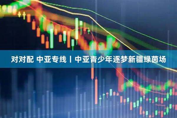 对对配 中亚专线丨中亚青少年逐梦新疆绿茵场