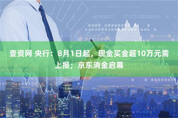 壹资网 央行：8月1日起，现金买金超10万元需上报；京东消金启幕