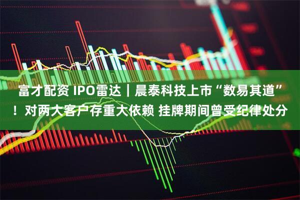 富才配资 IPO雷达｜晨泰科技上市“数易其道”！对两大客户存重大依赖 挂牌期间曾受纪律处分