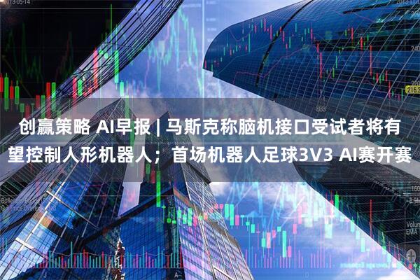 创赢策略 AI早报 | 马斯克称脑机接口受试者将有望控制人形机器人；首场机器人足球3V3 AI赛开赛