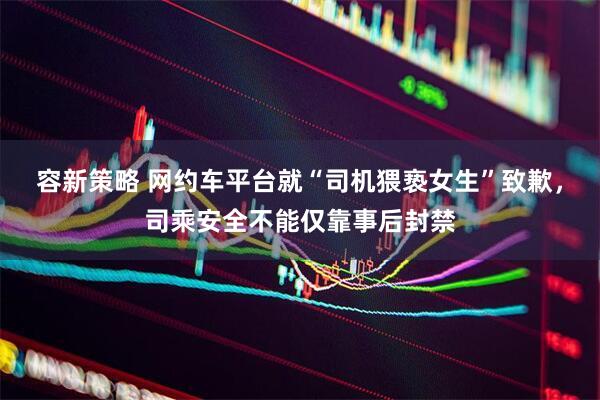 容新策略 网约车平台就“司机猥亵女生”致歉，司乘安全不能仅靠事后封禁