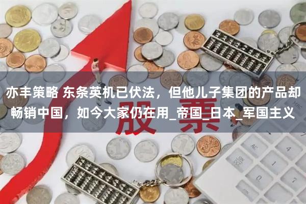 亦丰策略 东条英机已伏法，但他儿子集团的产品却畅销中国，如今大家仍在用_帝国_日本_军国主义