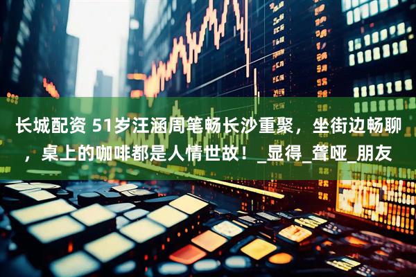 长城配资 51岁汪涵周笔畅长沙重聚，坐街边畅聊，桌上的咖啡都是人情世故！_显得_聋哑_朋友