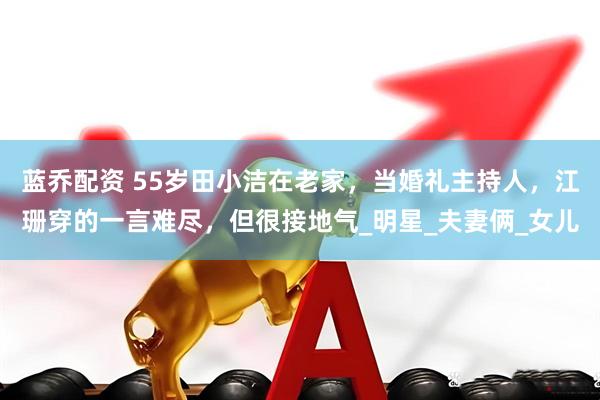 蓝乔配资 55岁田小洁在老家，当婚礼主持人，江珊穿的一言难尽，但很接地气_明星_夫妻俩_女儿