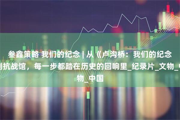 叁鑫策略 我们的纪念 | 从《卢沟桥：我们的纪念》到抗战馆，每一步都踏在历史的回响里_纪录片_文物_中国