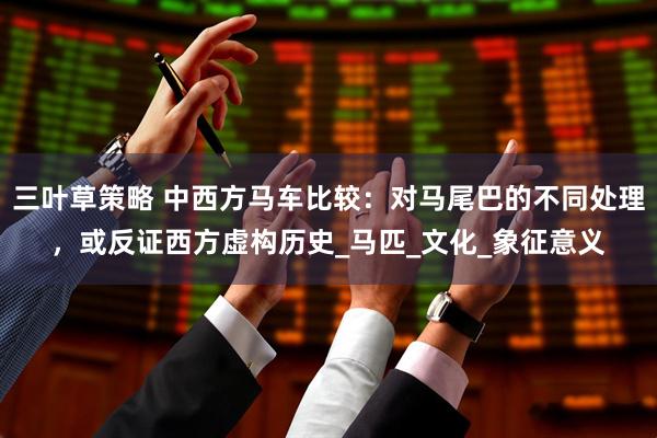 三叶草策略 中西方马车比较：对马尾巴的不同处理，或反证西方虚构历史_马匹_文化_象征意义
