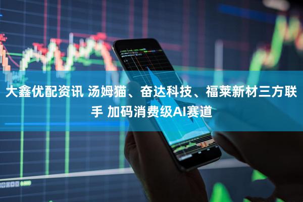 大鑫优配资讯 汤姆猫、奋达科技、福莱新材三方联手 加码消费级AI赛道