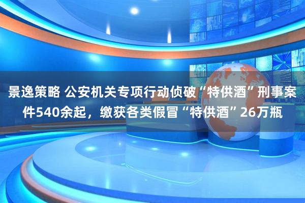 景逸策略 公安机关专项行动侦破“特供酒”刑事案件540余起，缴获各类假冒“特供酒”26万瓶