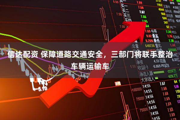 信达配资 保障道路交通安全，三部门将联手整治车辆运输车