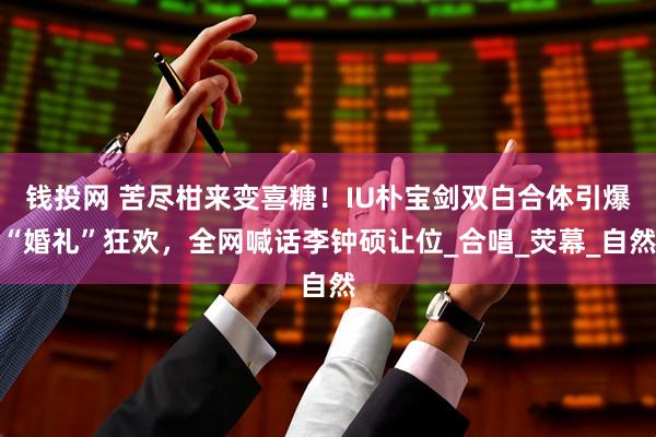 钱投网 苦尽柑来变喜糖！IU朴宝剑双白合体引爆“婚礼”狂欢，全网喊话李钟硕让位_合唱_荧幕_自然