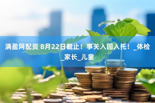 满盈网配资 8月22日截止！事关入园入托！_体检_家长_儿童