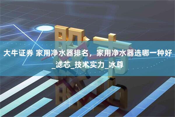 大牛证券 家用净水器排名，家用净水器选哪一种好_滤芯_技术实力_冰尊