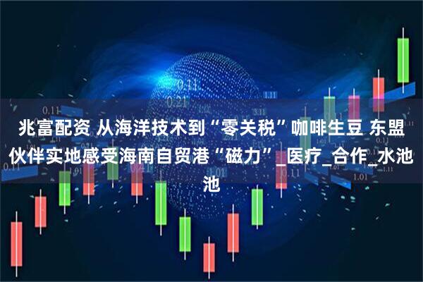 兆富配资 从海洋技术到“零关税”咖啡生豆 东盟伙伴实地感受海南自贸港“磁力”_医疗_合作_水池
