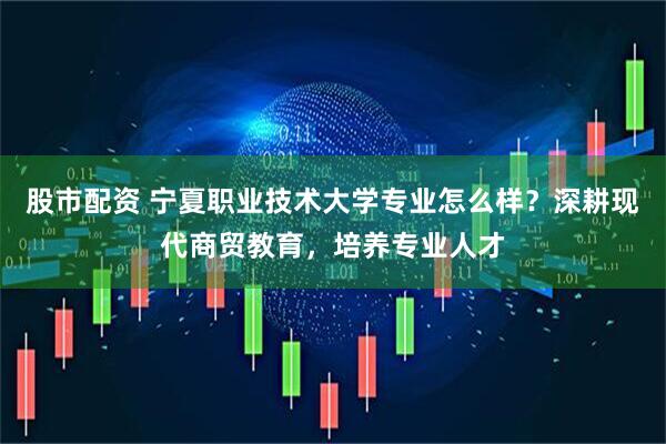 股市配资 宁夏职业技术大学专业怎么样？深耕现代商贸教育，培养专业人才