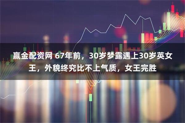 赢金配资网 67年前，30岁梦露遇上30岁英女王，外貌终究比不上气质，女王完胜