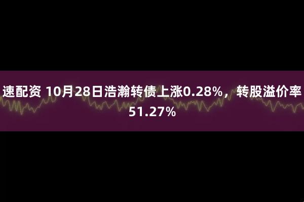 速配资 10月28日浩瀚转债上涨0.28%,转股溢价率51.27%