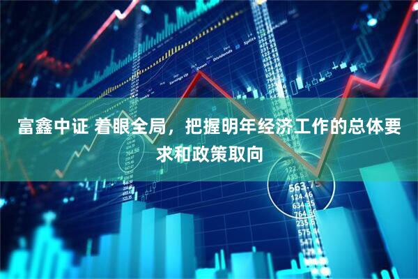 富鑫中证 着眼全局，把握明年经济工作的总体要求和政策取向