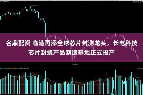 名鼎配资 临港再添全球芯片封测龙头，长电科技芯片封装产品制造基地正式投产