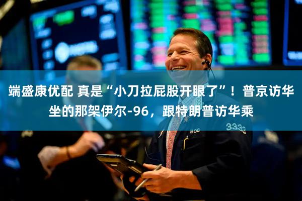 端盛康优配 真是“小刀拉屁股开眼了”！普京访华坐的那架伊尔-96，跟特朗普访华乘